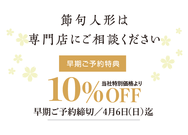 節句人形は専門店にご相談ください。早期ご予約特典:当社特別価格より10%OFF 早期ご予約締め切り: 五月人形は、2025/4/6(日)迄